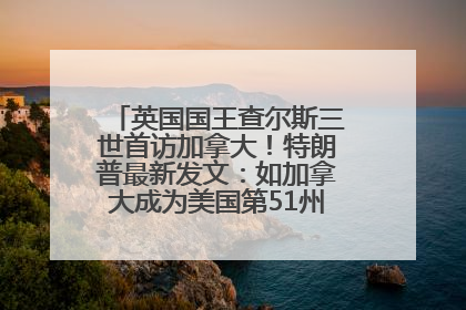 英国国王查尔斯三世首访加拿大！特朗普最新发文：如加拿大成为美国第51州可免费用“金穹”
