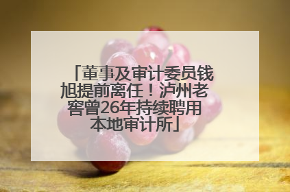 董事及审计委员钱旭提前离任！泸州老窖曾26年持续聘用本地审计所