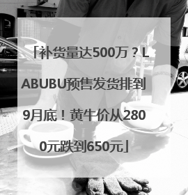 补货量达500万？LABUBU预售发货排到9月底！黄牛价从2800元跌到650元