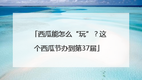西瓜能怎么“玩”？这个西瓜节办到第37届