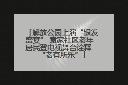 解放公园上演“银发盛宴” 袁家社区老年居民登电视舞台诠释 “老有所乐”