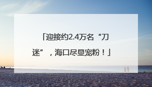迎接约2.4万名“刀迷”，海口尽显宠粉！