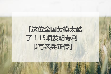 这位全国劳模太酷了！15项发明专利书写老兵新传
