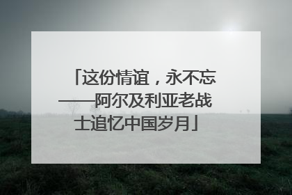 这份情谊，永不忘——阿尔及利亚老战士追忆中国岁月