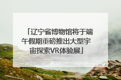 辽宁省博物馆将于端午假期重磅推出大型宇宙探索VR体验展