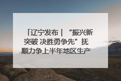 辽宁发布｜“振兴新突破 决胜勇争先”抚顺力争上半年地区生产总值增长7%左右