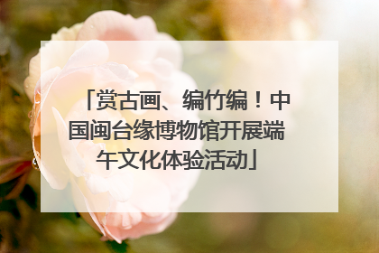 赏古画、编竹编！中国闽台缘博物馆开展端午文化体验活动