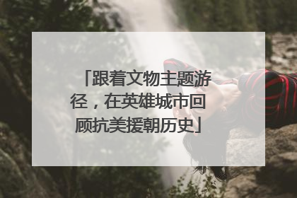 跟着文物主题游径，在英雄城市回顾抗美援朝历史