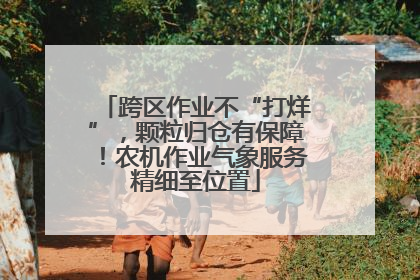 跨区作业不“打烊”，颗粒归仓有保障！农机作业气象服务精细至位置