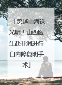 跨越山海送光明！山西医生赴非洲进行白内障复明手术