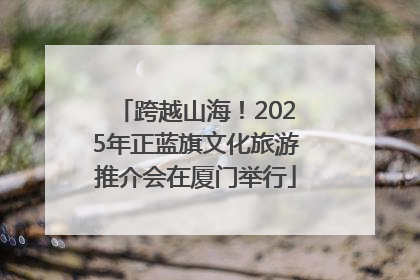跨越山海！2025年正蓝旗文化旅游推介会在厦门举行