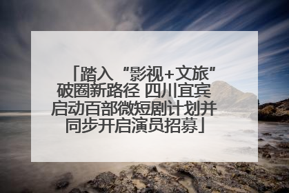 踏入“影视+文旅”破圈新路径 四川宜宾启动百部微短剧计划并同步开启演员招募
