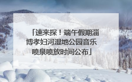 速来探！端午假期淄博孝妇河湿地公园音乐喷泉喷放时间公布