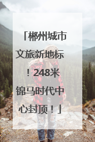 郴州城市文旅新地标！248米锦马时代中心封顶！