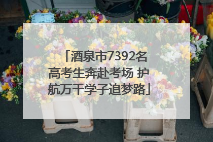 酒泉市7392名高考生奔赴考场 护航万千学子追梦路