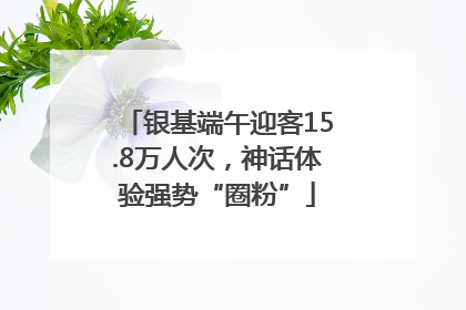 银基端午迎客15.8万人次，神话体验强势“圈粉”
