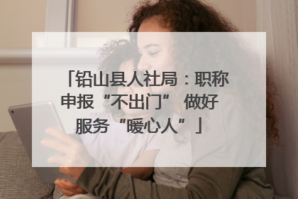 铅山县人社局：职称申报“不出门” 做好服务“暖心人”