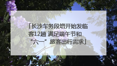长沙车务段增开始发临客12趟 满足端午节和“六一”旅客出行需求