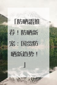 防晒霜推荐！防晒新宠：国货防晒新趋势！