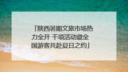 陕西暑期文旅市场热力全开 千项活动邀全国游客共赴夏日之约