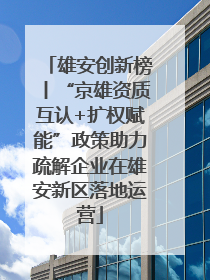 雄安创新榜丨“京雄资质互认+扩权赋能”政策助力疏解企业在雄安新区落地运营