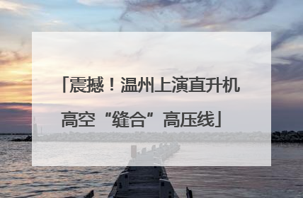 震撼！温州上演直升机高空“缝合”高压线