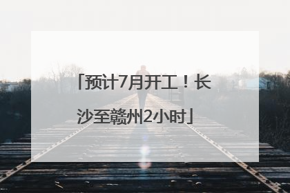 预计7月开工！长沙至赣州2小时