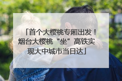 首个大樱桃专厢出发！烟台大樱桃“坐”高铁实现大中城市当日达