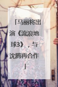 马丽将出演《流浪地球3》，与沈腾再合作