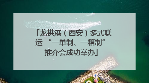 龙拱港（西安）多式联运 “一单制、一箱制” 推介会成功举办