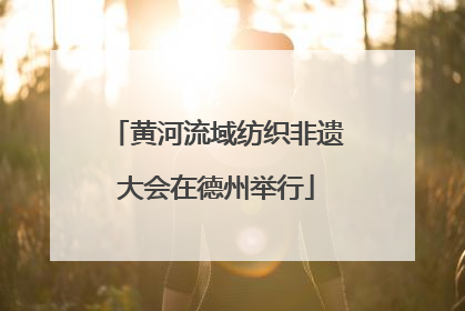 黄河流域纺织非遗大会在德州举行