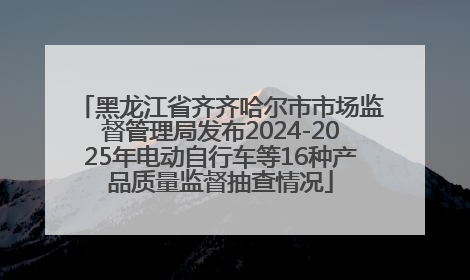 黑龙江省齐齐哈尔市市场监督管理局发布2024-2025年电动自行车等16种产品质量监督抽查情况