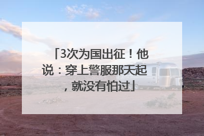 3次为国出征！他说：穿上警服那天起，就没有怕过