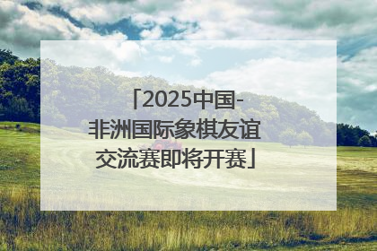 2025中国-非洲国际象棋友谊交流赛即将开赛