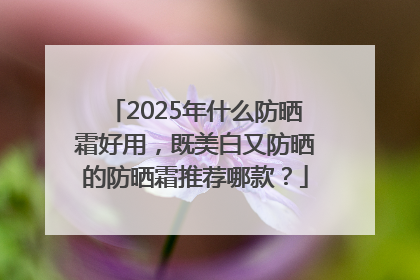 2025年什么防晒霜好用，既美白又防晒的防晒霜推荐哪款？