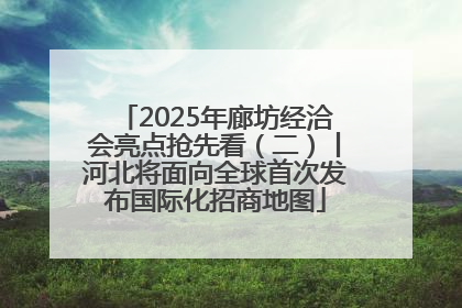 2025年廊坊经洽会亮点抢先看（二）丨河北将面向全球首次发布国际化招商地图