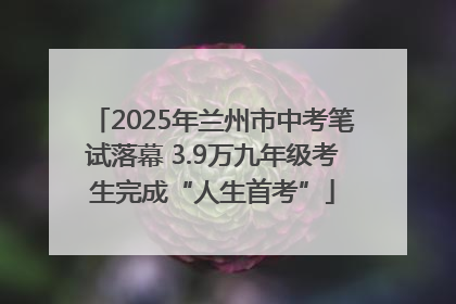 2025年兰州市中考笔试落幕 3.9万九年级考生完成“人生首考”