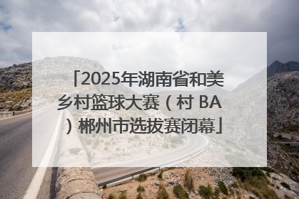 2025年湖南省和美乡村篮球大赛（村 BA）郴州市选拔赛闭幕