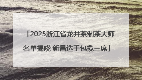 2025浙江省龙井茶制茶大师名单揭晓 新昌选手包揽三席