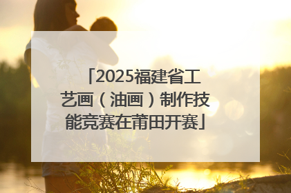 2025福建省工艺画（油画）制作技能竞赛在莆田开赛
