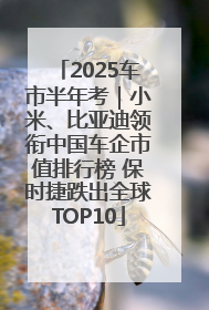 2025车市半年考｜小米、比亚迪领衔中国车企市值排行榜 保时捷跌出全球TOP10