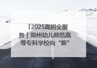 2025高招全服务｜郑州幼儿师范高等专科学校向“新”聚力向“优”提质 努力打造特色鲜明的高水平师范院校