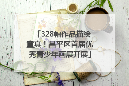 328幅作品描绘童真！昌平区首届优秀青少年画展开展