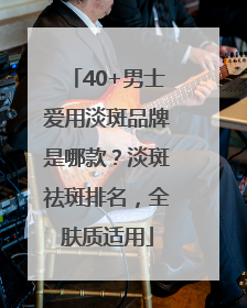 40+男士爱用淡斑品牌是哪款？淡斑祛斑排名，全肤质适用