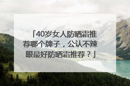 40岁女人防晒霜推荐哪个牌子，公认不辣眼最好防晒霜推荐？