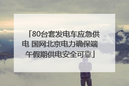 80台套发电车应急供电 国网北京电力确保端午假期供电安全可靠