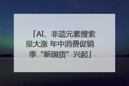 AI、非遗元素搜索量大涨 年中消费促销季“新国货”兴起